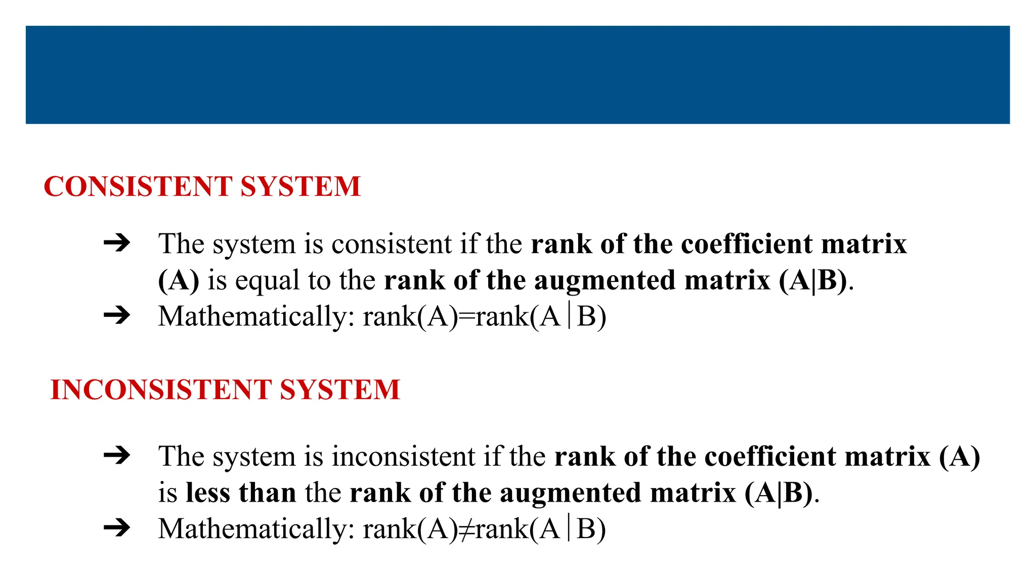 CONSISTENT SYSTEM
➔ The system is consistent if the rank of the coefficient matrix
(A) is equal to the rank of the augmented matrix (A|B).
➔ Mathematically: rank(A)=rank(A∣B)
➔ The system is inconsistent if the rank of the coefficient matrix (A)
is less than the rank of the augmented matrix (A|B).
➔ Mathematically: rank(A)≠rank(A∣B)
INCONSISTENT SYSTEM
 