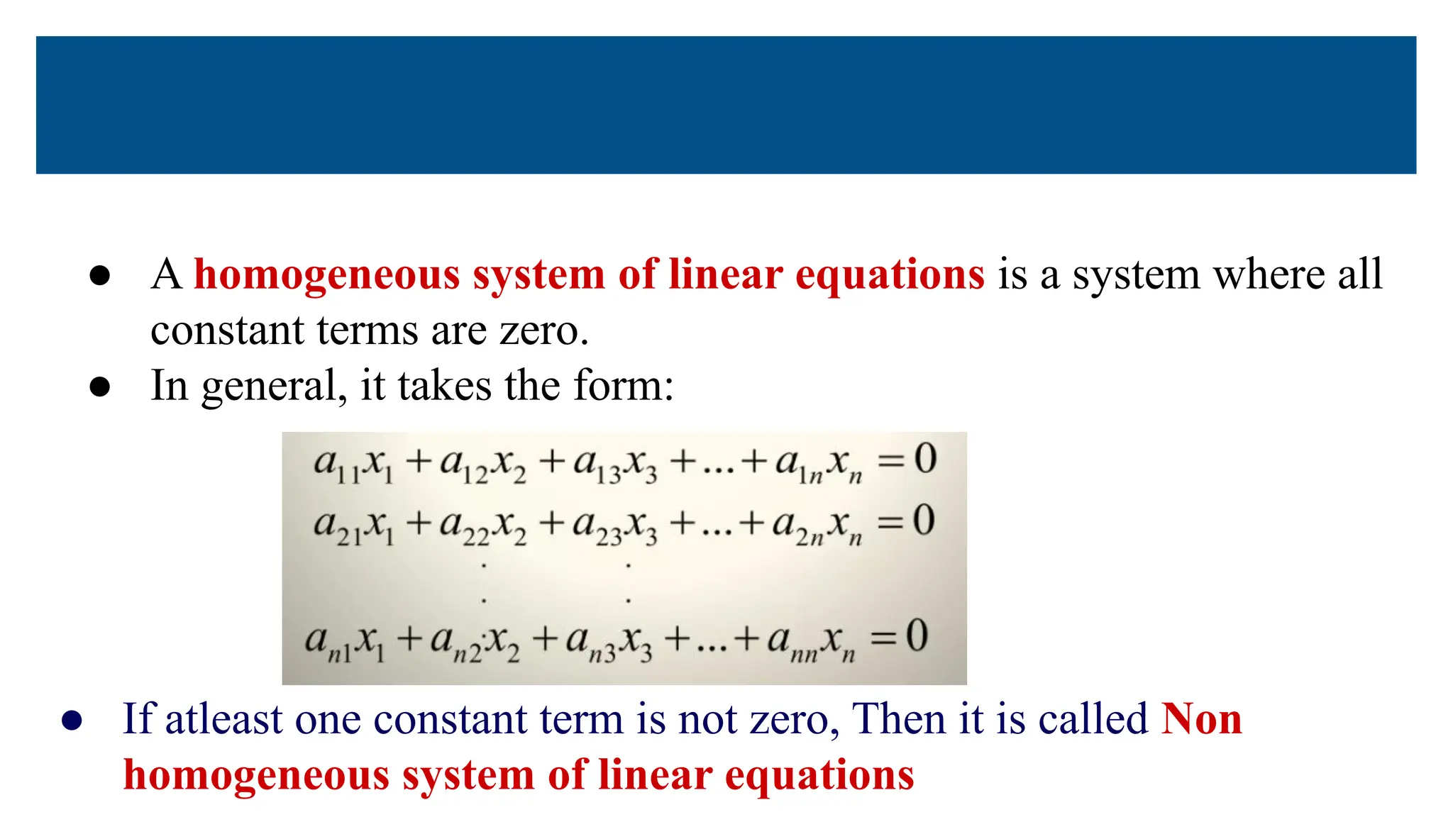 ● A homogeneous system of linear equations is a system where all
constant terms are zero.
● In general, it takes the form:
● If atleast one constant term is not zero, Then it is called Non
homogeneous system of linear equations
 