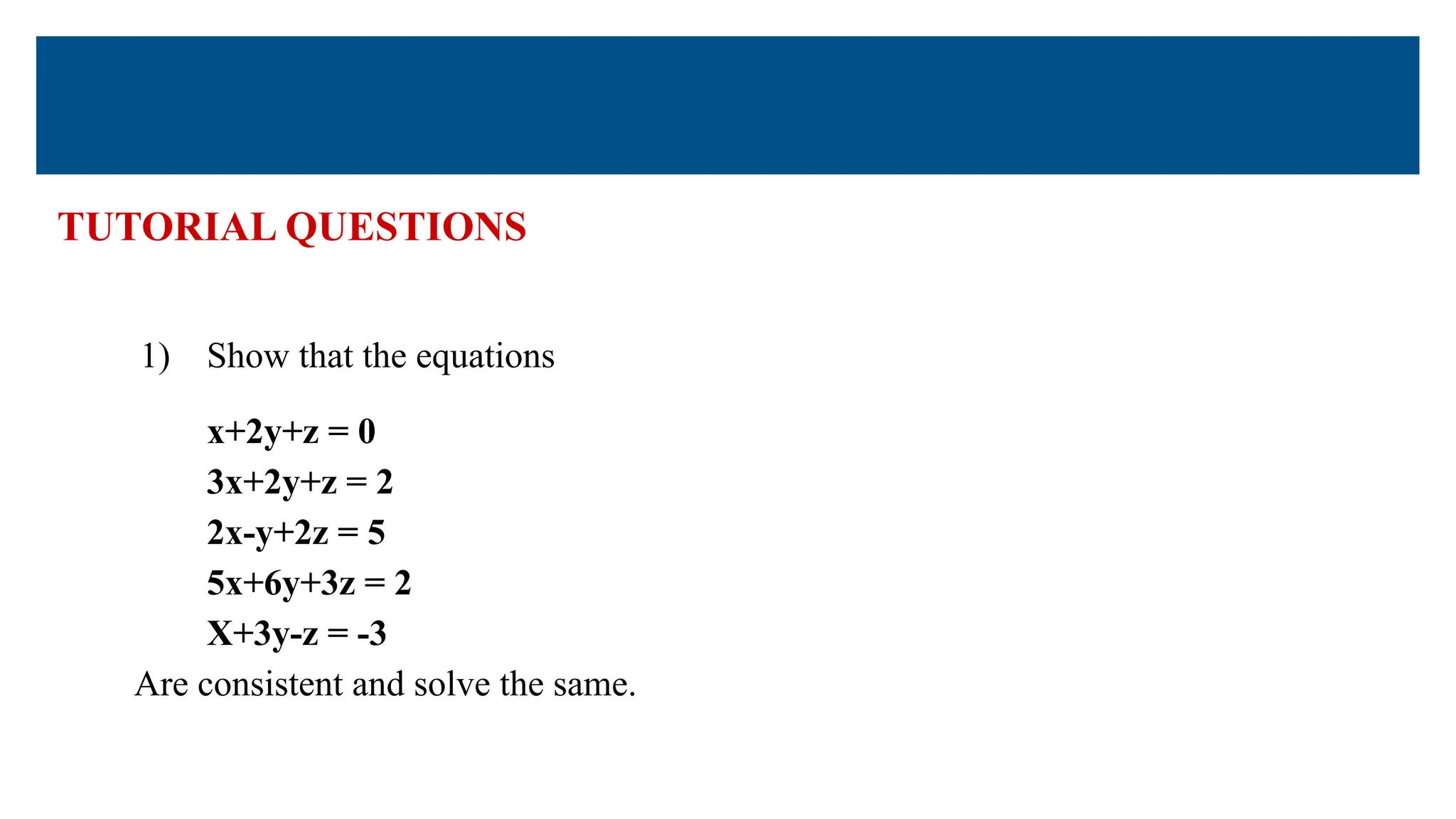 TUTORIAL QUESTIONS
1) Show that the equations
x+2y+z = 0
3x+2y+z = 2
2x-y+2z = 5
5x+6y+3z = 2
X+3y-z = -3
Are consistent and solve the same.
 