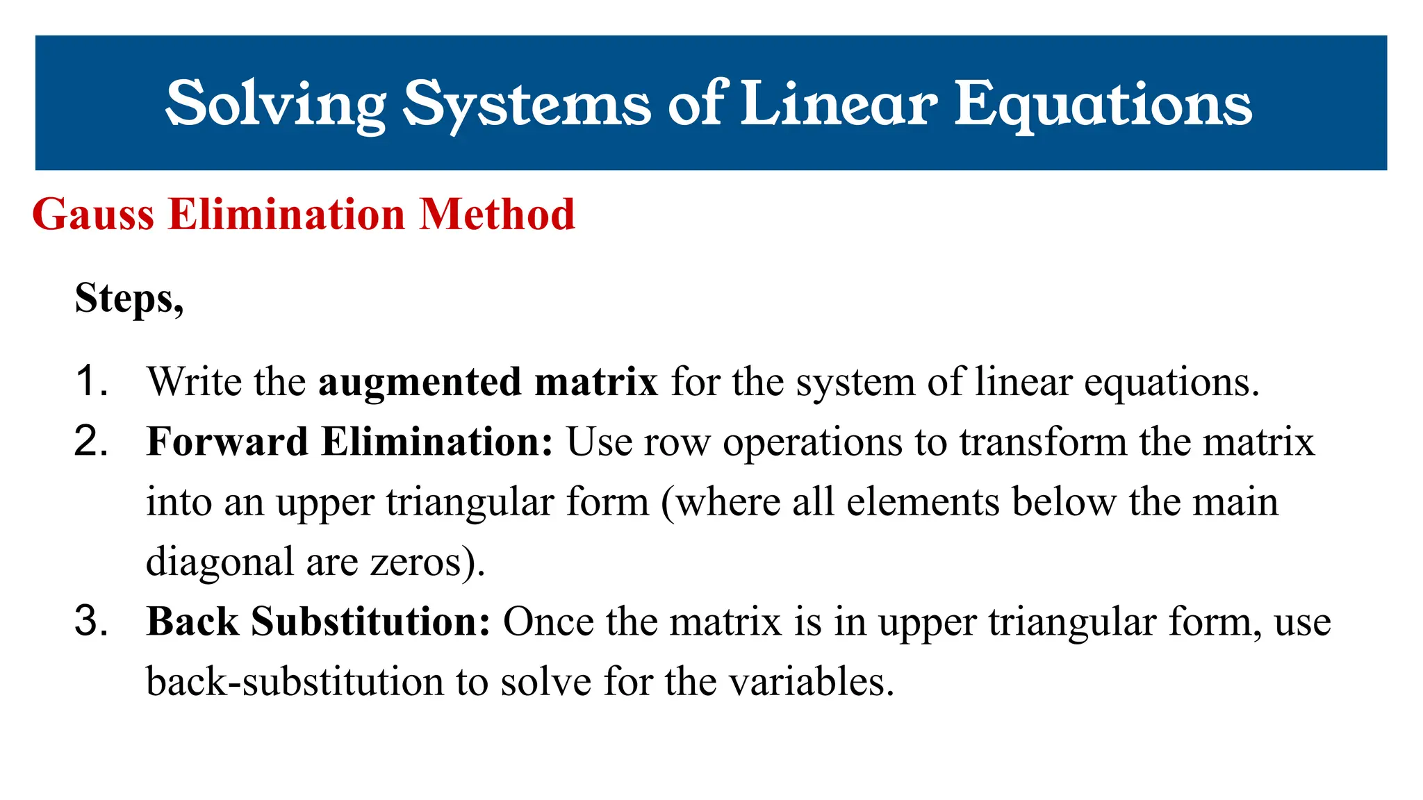 Solving Systems of Linear Equations
Gauss Elimination Method
Steps,
1. Write the augmented matrix for the system of linear equations.
2. Forward Elimination: Use row operations to transform the matrix
into an upper triangular form (where all elements below the main
diagonal are zeros).
3. Back Substitution: Once the matrix is in upper triangular form, use
back-substitution to solve for the variables.
 