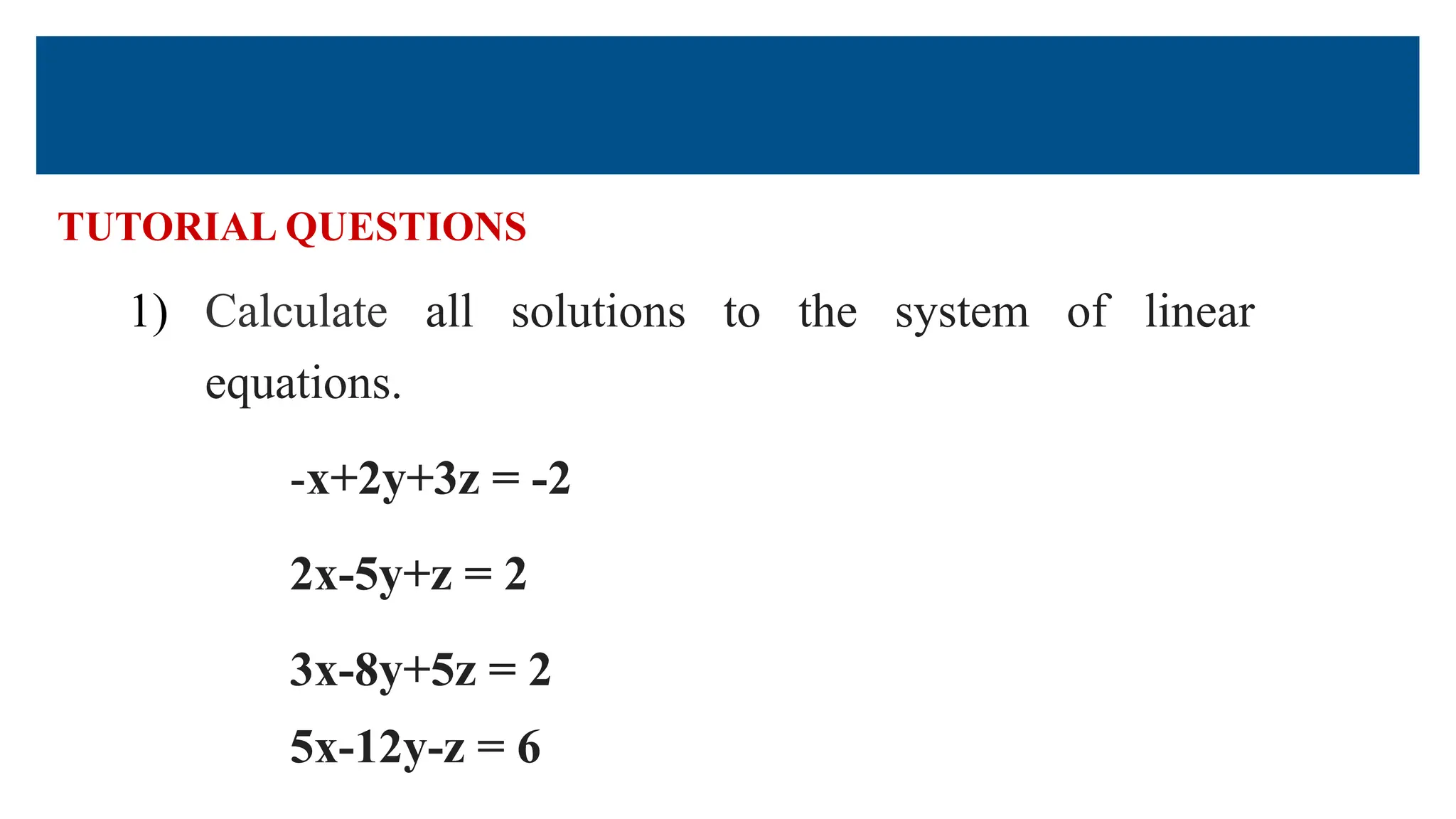 TUTORIAL QUESTIONS
1) Calculate all solutions to the system of linear
equations.
-x+2y+3z = -2
2x-5y+z = 2
3x-8y+5z = 2
5x-12y-z = 6
 