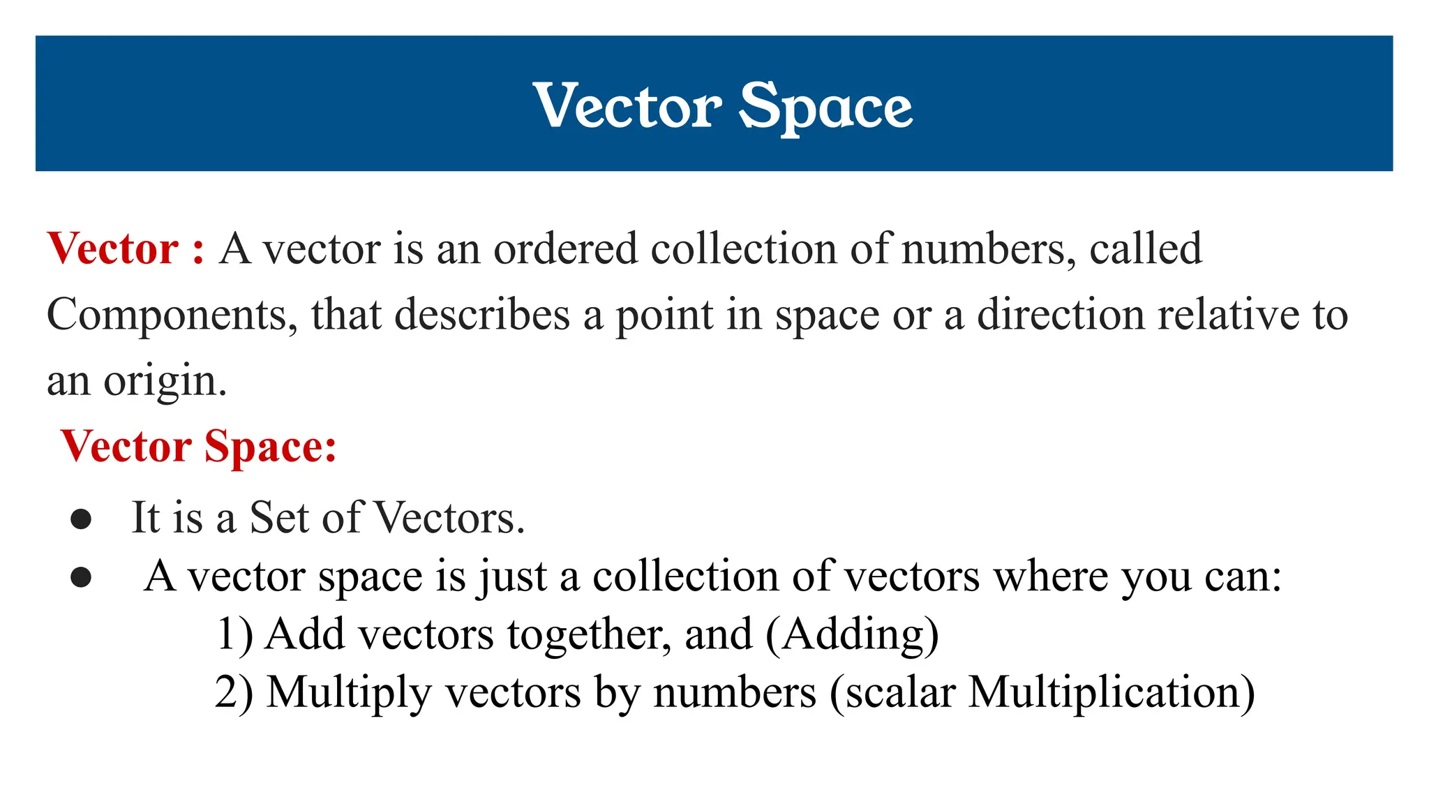 Vector Space
Vector : A vector is an ordered collection of numbers, called
Components, that describes a point in space or a direction relative to
an origin.
Vector Space:
● It is a Set of Vectors.
● A vector space is just a collection of vectors where you can:
1) Add vectors together, and (Adding)
2) Multiply vectors by numbers (scalar Multiplication)
 