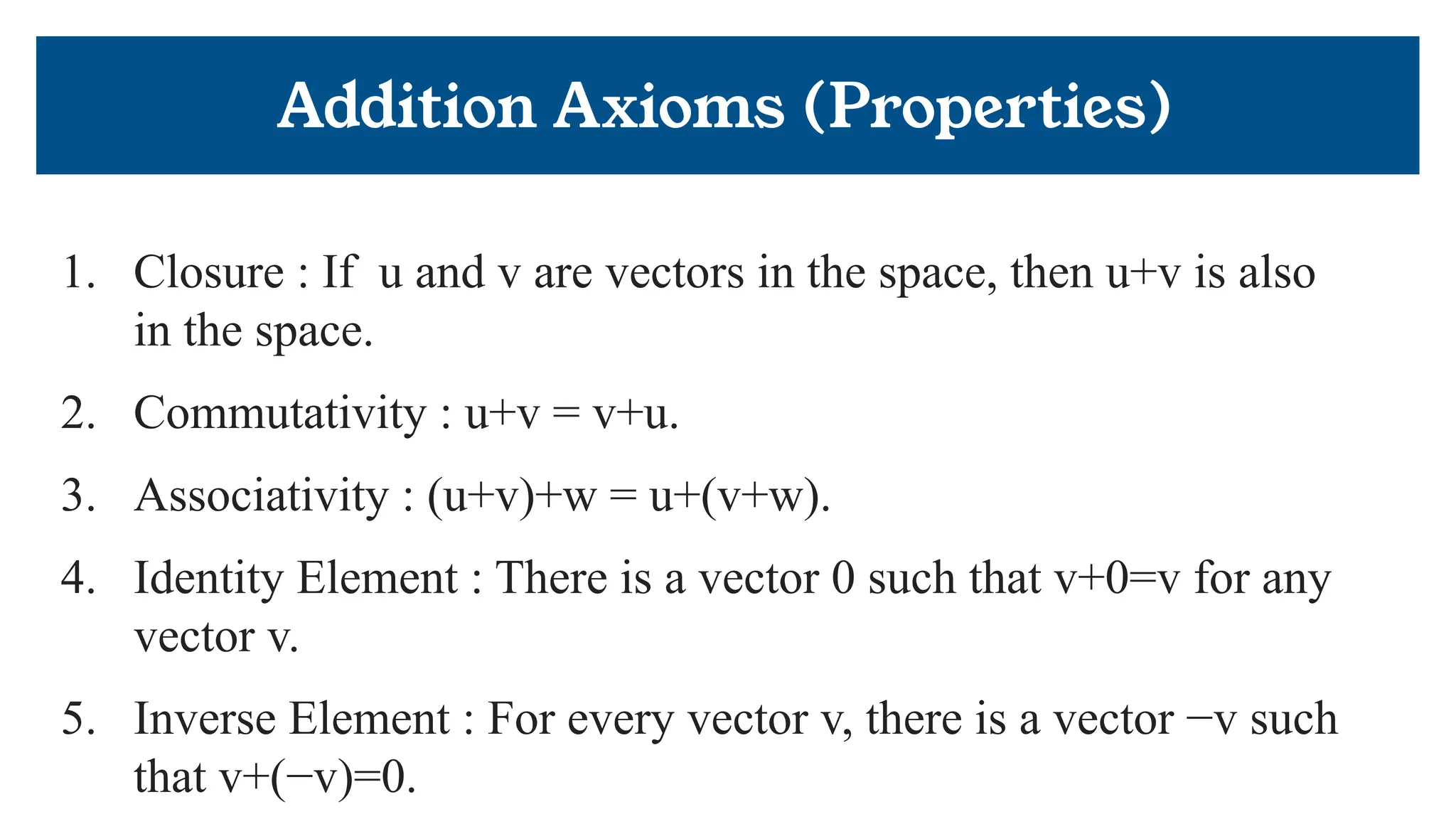 Addition Axioms (Properties)
1. Closure : If u and v are vectors in the space, then u+v is also
in the space.
2. Commutativity : u+v = v+u.
3. Associativity : (u+v)+w = u+(v+w).
4. Identity Element : There is a vector 0 such that v+0=v for any
vector v.
5. Inverse Element : For every vector v, there is a vector −v such
that v+(−v)=0.
 