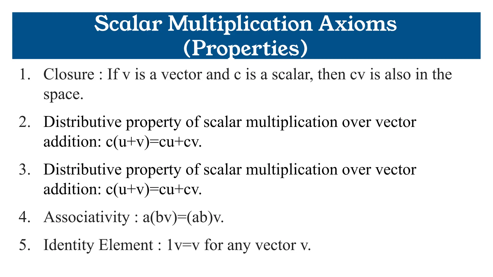 Scalar Multiplication Axioms
(Properties)
1. Closure : If v is a vector and c is a scalar, then cv is also in the
space.
2. Distributive property of scalar multiplication over vector
addition: c(u+v)=cu+cv.
3. Distributive property of scalar multiplication over vector
addition: c(u+v)=cu+cv.
4. Associativity : a(bv)=(ab)v.
5. Identity Element : 1v=v for any vector v.
 
