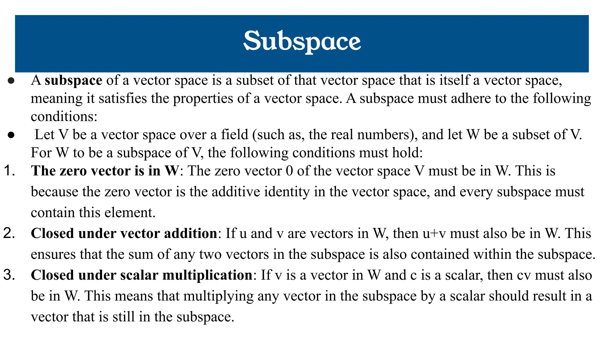 Subspace
● A subspace of a vector space is a subset of that vector space that is itself a vector space,
meaning it satisfies the properties of a vector space. A subspace must adhere to the following
conditions:
● Let V be a vector space over a field (such as, the real numbers), and let W be a subset of V.
For W to be a subspace of V, the following conditions must hold:
1. The zero vector is in W: The zero vector 0 of the vector space V must be in W. This is
because the zero vector is the additive identity in the vector space, and every subspace must
contain this element.
2. Closed under vector addition: If u and v are vectors in W, then u+v must also be in W. This
ensures that the sum of any two vectors in the subspace is also contained within the subspace.
3. Closed under scalar multiplication: If v is a vector in W and c is a scalar, then cv must also
be in W. This means that multiplying any vector in the subspace by a scalar should result in a
vector that is still in the subspace.
 