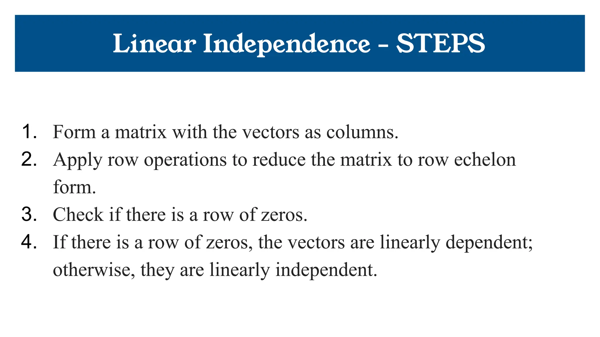 Linear Independence - STEPS
1. Form a matrix with the vectors as columns.
2. Apply row operations to reduce the matrix to row echelon
form.
3. Check if there is a row of zeros.
4. If there is a row of zeros, the vectors are linearly dependent;
otherwise, they are linearly independent.
 