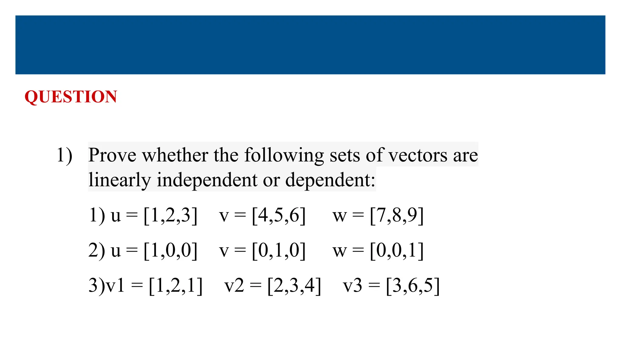 QUESTION
1) Prove whether the following sets of vectors are
linearly independent or dependent:
1) u = [1,2,3] v = [4,5,6] w = [7,8,9]
2) u = [1,0,0] v = [0,1,0] w = [0,0,1]
3)v1 = [1,2,1] v2 = [2,3,4] v3 = [3,6,5]
 