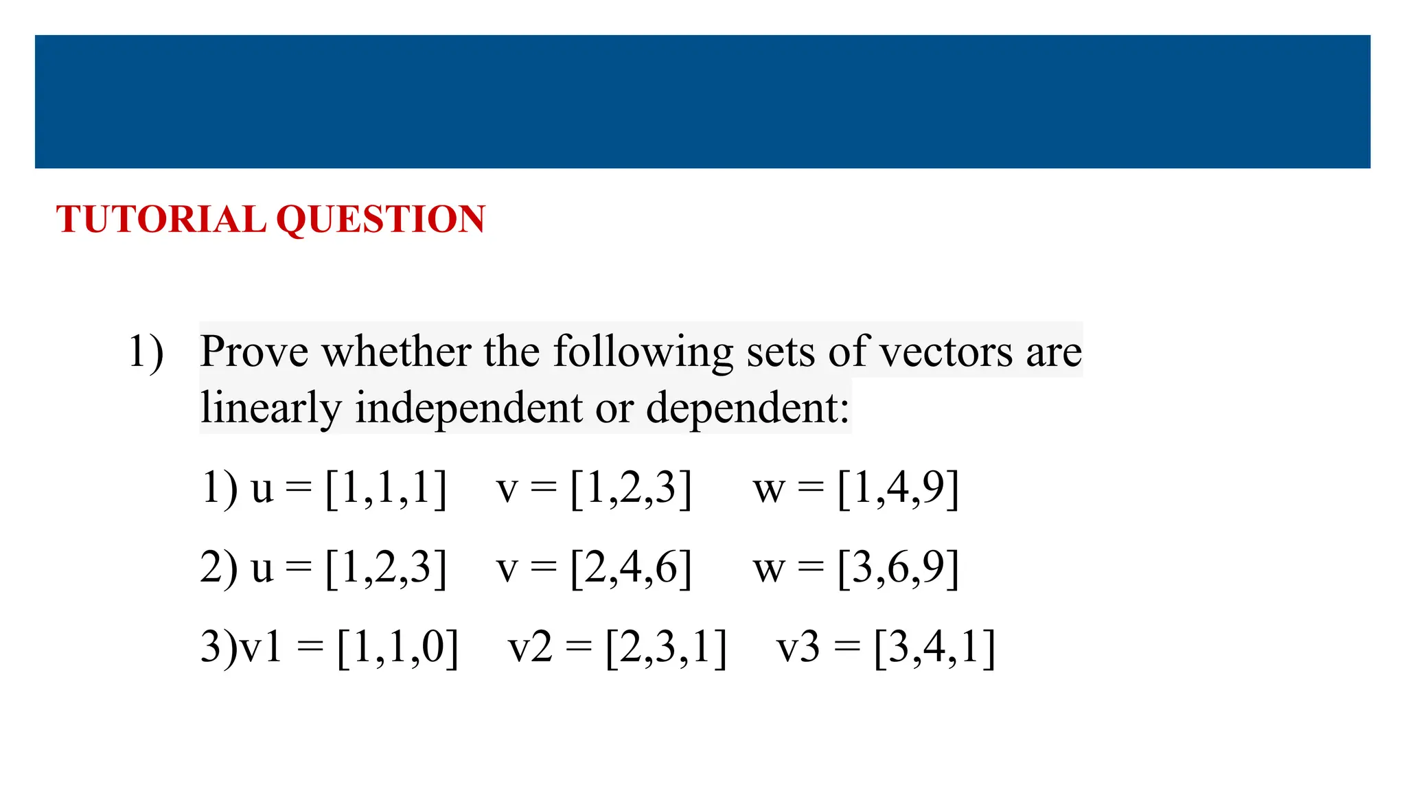 TUTORIAL QUESTION
1) Prove whether the following sets of vectors are
linearly independent or dependent:
1) u = [1,1,1] v = [1,2,3] w = [1,4,9]
2) u = [1,2,3] v = [2,4,6] w = [3,6,9]
3)v1 = [1,1,0] v2 = [2,3,1] v3 = [3,4,1]
 