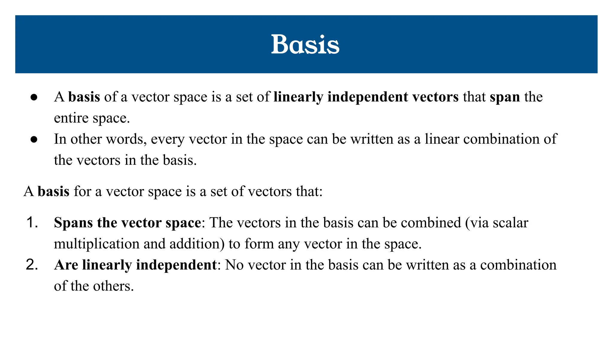 Basis
● A basis of a vector space is a set of linearly independent vectors that span the
entire space.
● In other words, every vector in the space can be written as a linear combination of
the vectors in the basis.
A basis for a vector space is a set of vectors that:
1. Spans the vector space: The vectors in the basis can be combined (via scalar
multiplication and addition) to form any vector in the space.
2. Are linearly independent: No vector in the basis can be written as a combination
of the others.
 
