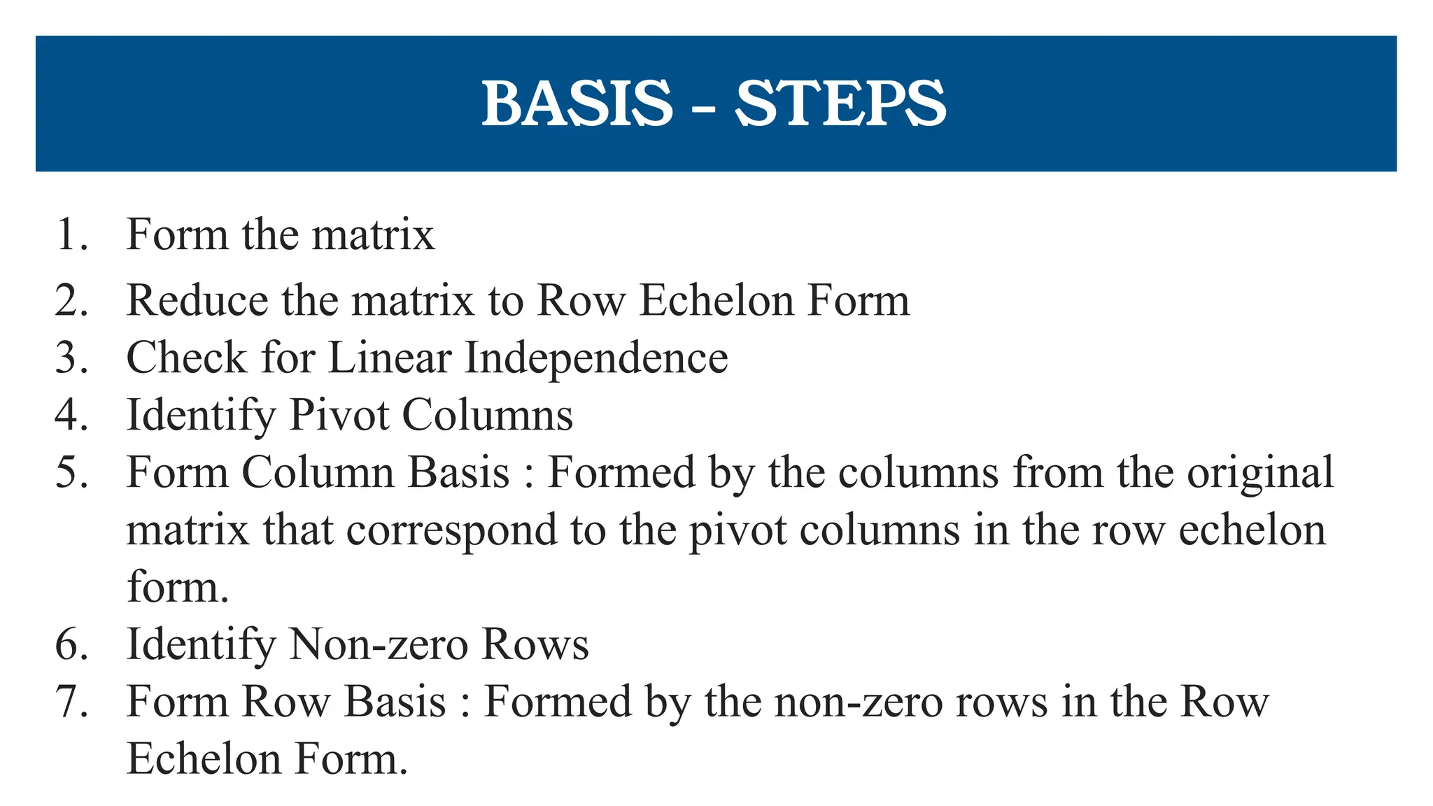 BASIS - STEPS
1. Form the matrix
2. Reduce the matrix to Row Echelon Form
3. Check for Linear Independence
4. Identify Pivot Columns
5. Form Column Basis : Formed by the columns from the original
matrix that correspond to the pivot columns in the row echelon
form.
6. Identify Non-zero Rows
7. Form Row Basis : Formed by the non-zero rows in the Row
Echelon Form.
 