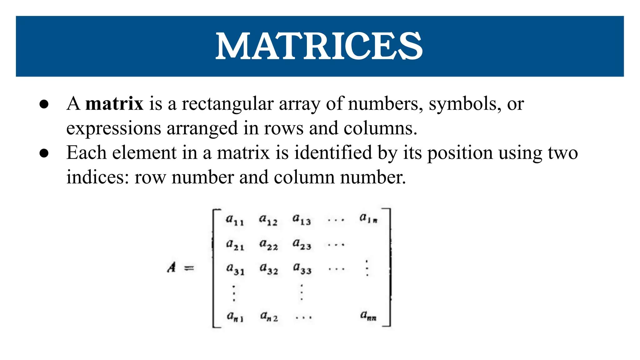 MATRICES
● A matrix is a rectangular array of numbers, symbols, or
expressions arranged in rows and columns.
● Each element in a matrix is identified by its position using two
indices: row number and column number.
 