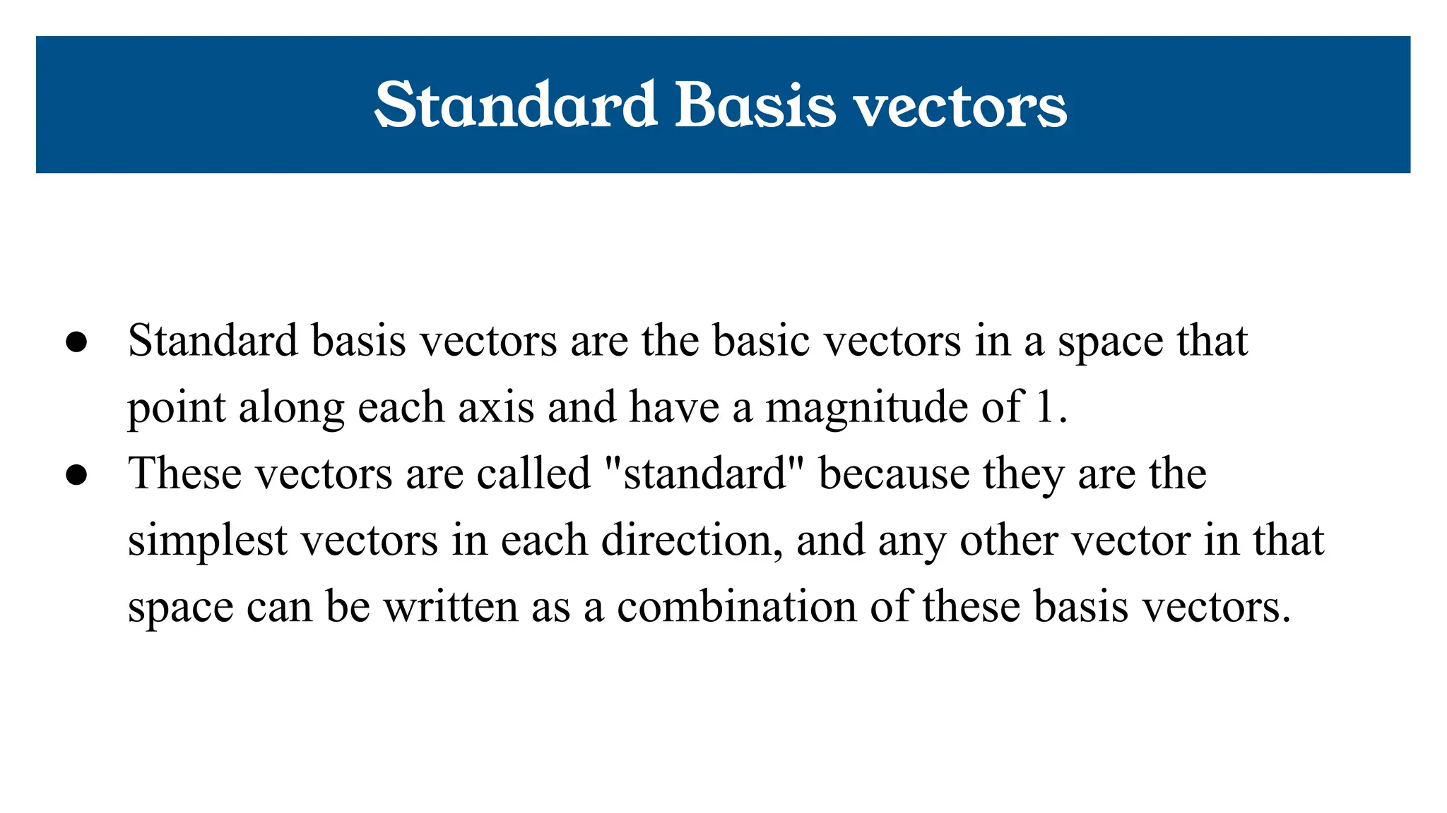 Standard Basis vectors
● Standard basis vectors are the basic vectors in a space that
point along each axis and have a magnitude of 1.
● These vectors are called "standard" because they are the
simplest vectors in each direction, and any other vector in that
space can be written as a combination of these basis vectors.
 