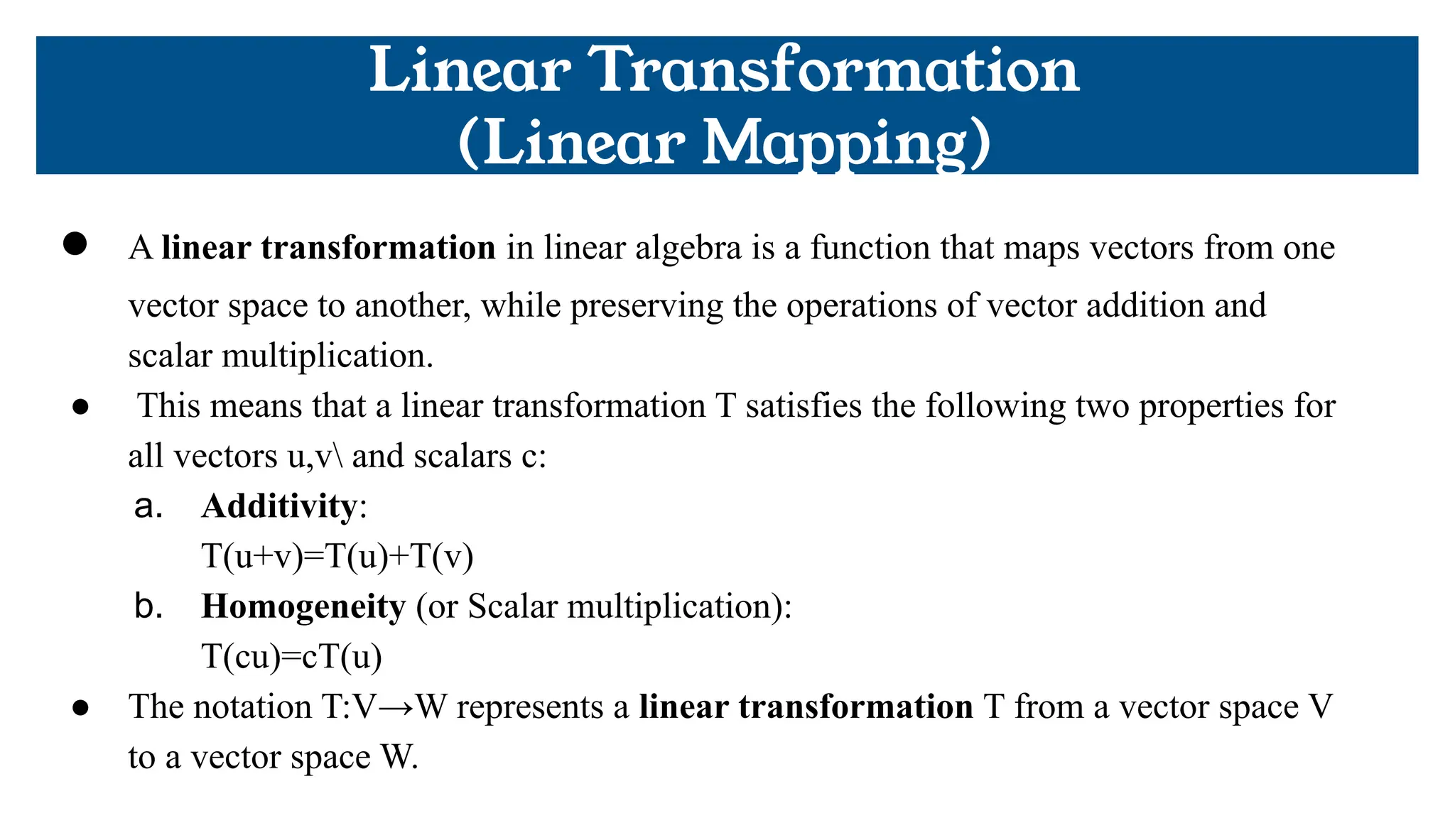 Linear Transformation
(Linear Mapping)
● A linear transformation in linear algebra is a function that maps vectors from one
vector space to another, while preserving the operations of vector addition and
scalar multiplication.
● This means that a linear transformation T satisfies the following two properties for
all vectors u,v and scalars c:
a. Additivity:
T(u+v)=T(u)+T(v)
b. Homogeneity (or Scalar multiplication):
T(cu)=cT(u)
● The notation T:V→W represents a linear transformation T from a vector space V
to a vector space W.
 