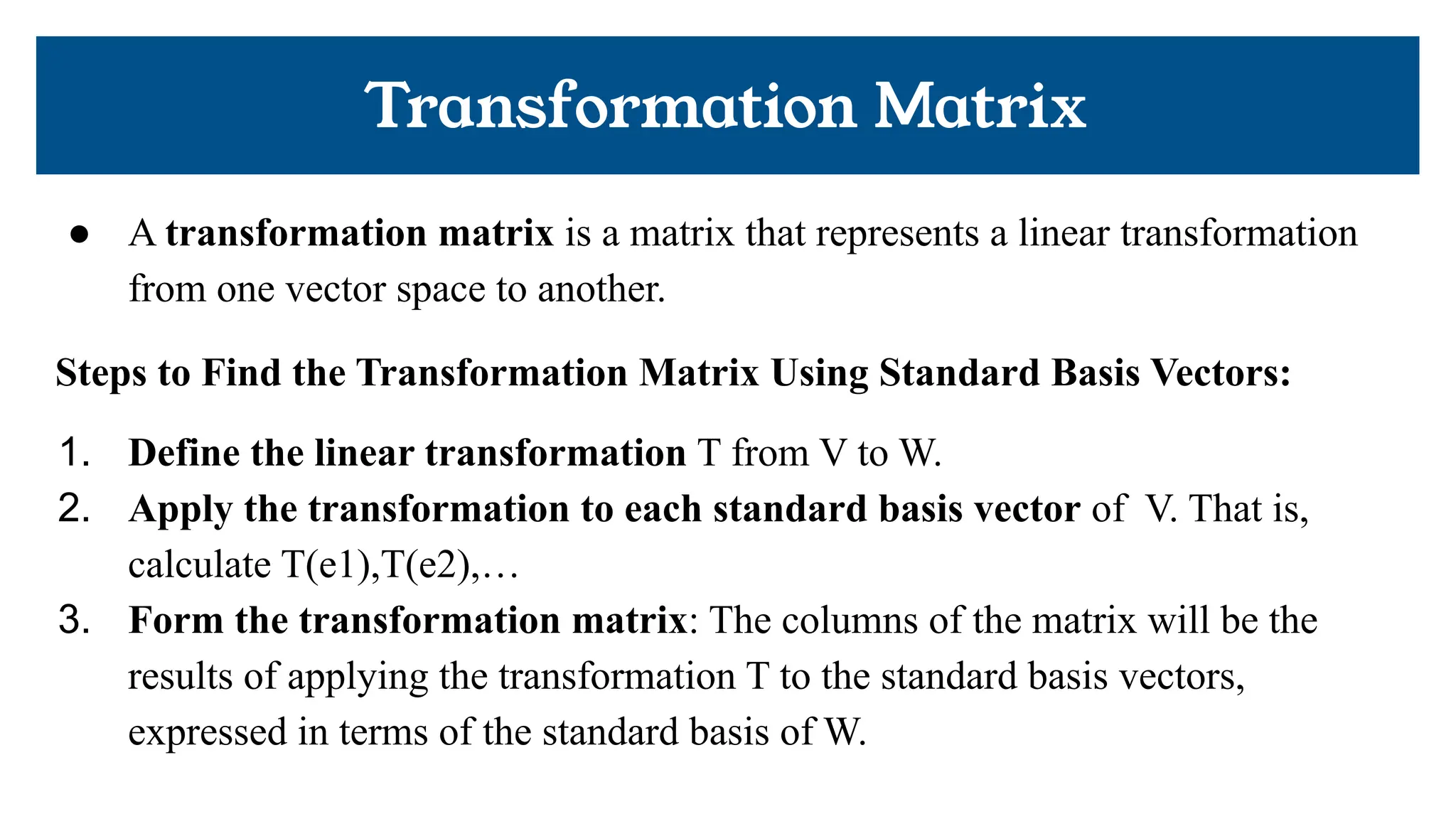 Transformation Matrix
● A transformation matrix is a matrix that represents a linear transformation
from one vector space to another.
Steps to Find the Transformation Matrix Using Standard Basis Vectors:
1. Define the linear transformation T from V to W.
2. Apply the transformation to each standard basis vector of V. That is,
calculate T(e1),T(e2),…
3. Form the transformation matrix: The columns of the matrix will be the
results of applying the transformation T to the standard basis vectors,
expressed in terms of the standard basis of W.
 