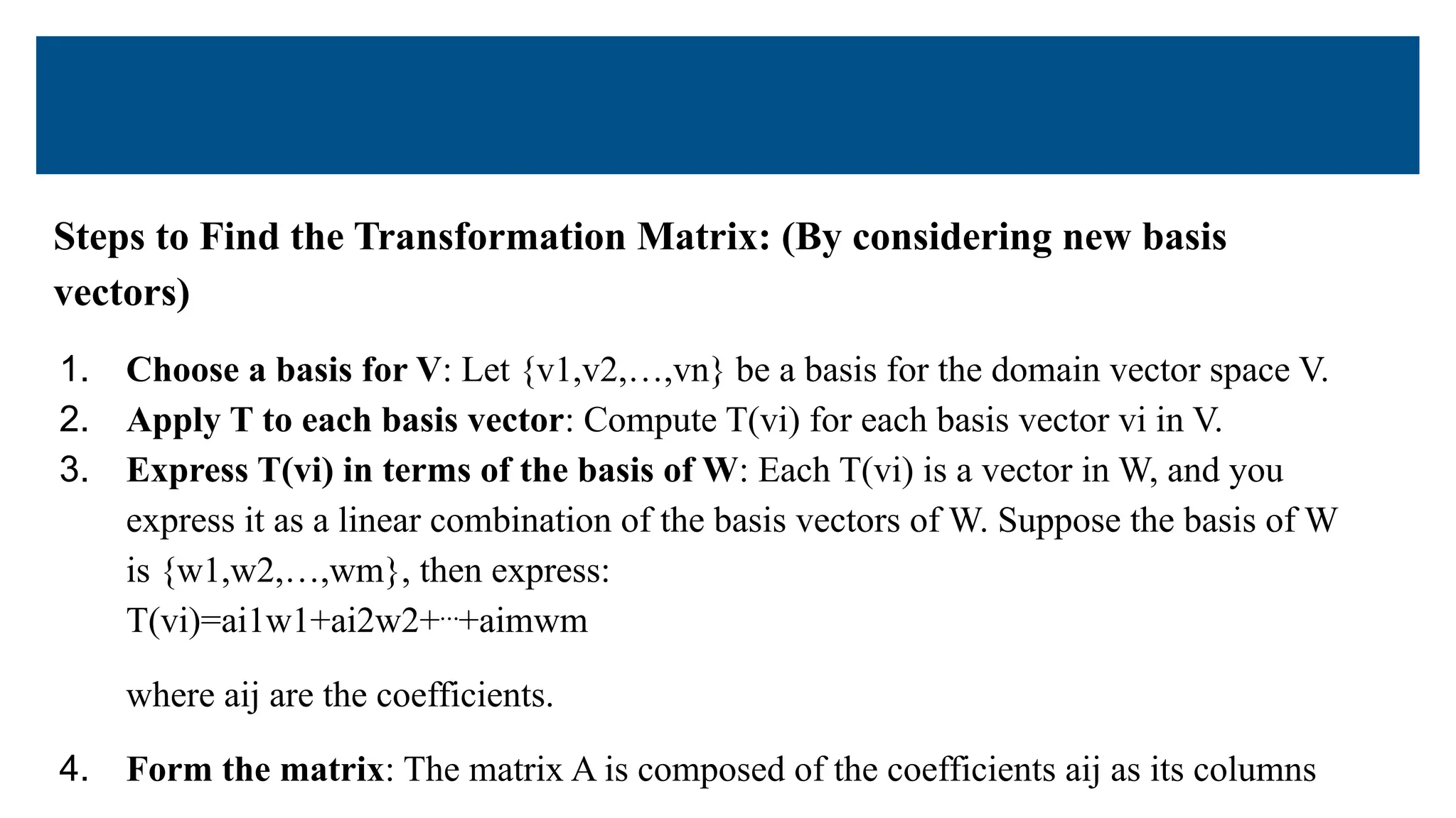 Steps to Find the Transformation Matrix: (By considering new basis
vectors)
1. Choose a basis for V: Let {v1,v2,…,vn} be a basis for the domain vector space V.
2. Apply T to each basis vector: Compute T(vi) for each basis vector vi in V.
3. Express T(vi) in terms of the basis of W: Each T(vi) is a vector in W, and you
express it as a linear combination of the basis vectors of W. Suppose the basis of W
is {w1,w2,…,wm}, then express:
T(vi)=ai1w1+ai2w2+⋯+aimwm
where aij are the coefficients.
4. Form the matrix: The matrix A is composed of the coefficients aij as its columns
 