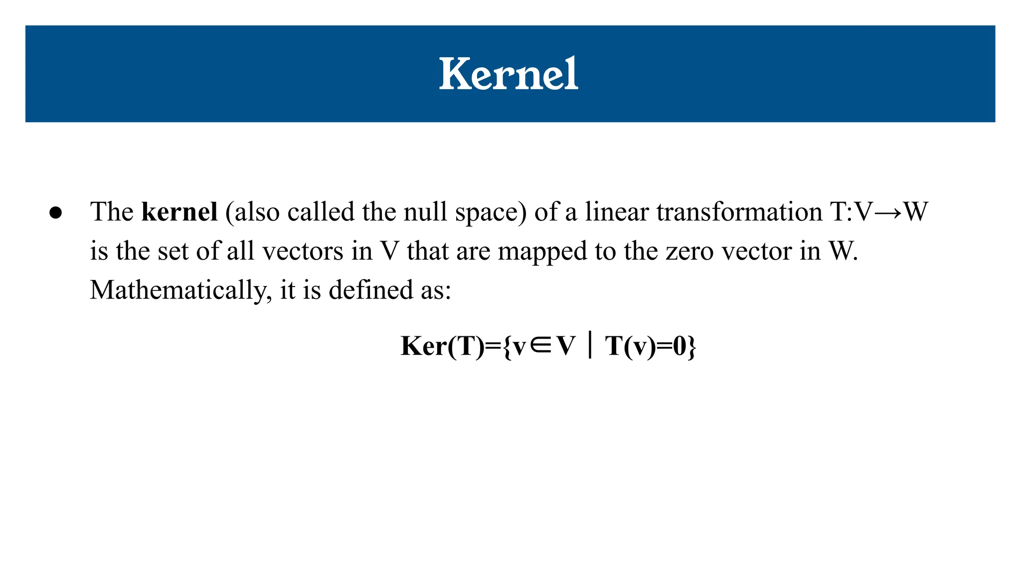 Kernel
● The kernel (also called the null space) of a linear transformation T:V→W
is the set of all vectors in V that are mapped to the zero vector in W.
Mathematically, it is defined as:
Ker(T)={v∈V ∣ T(v)=0}
 