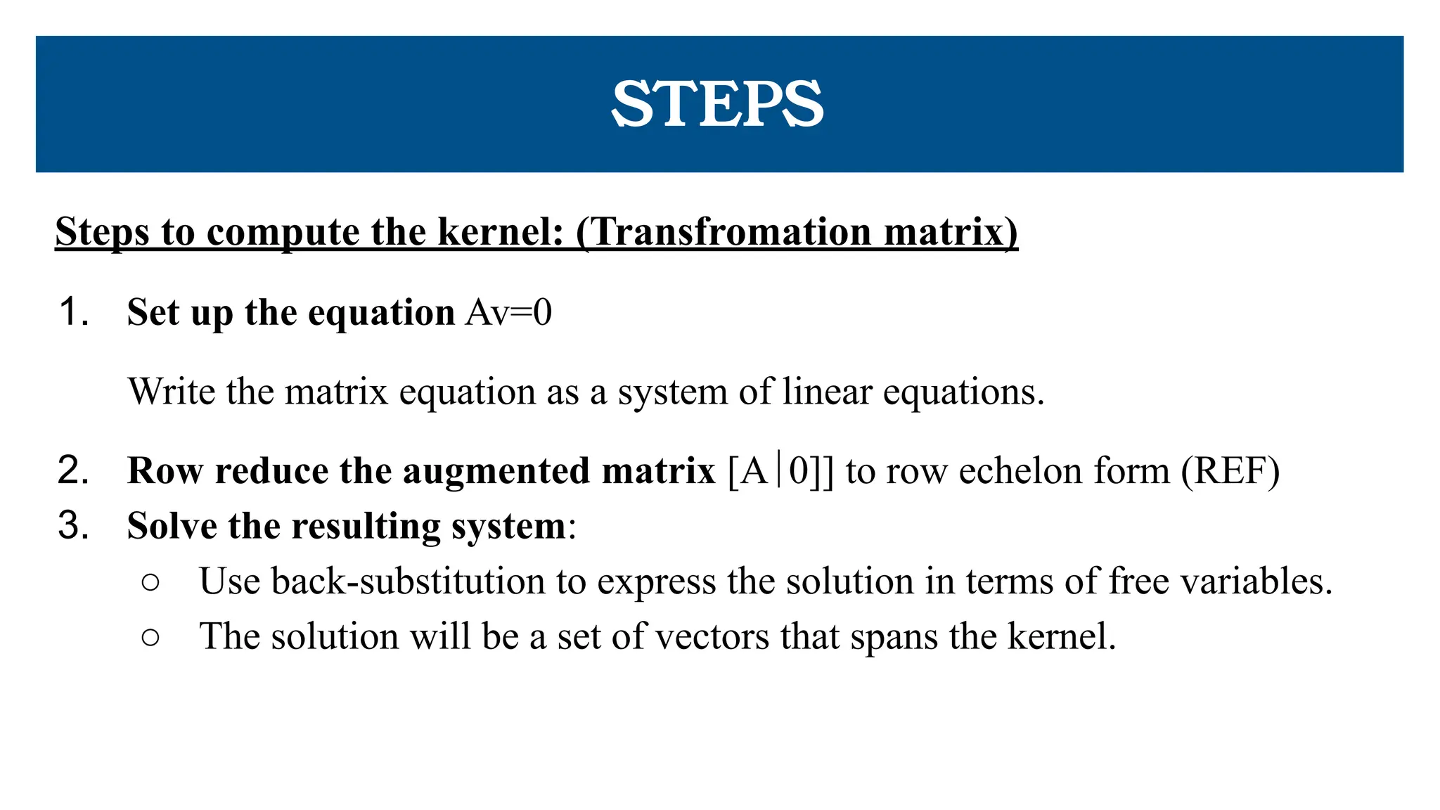 STEPS
Steps to compute the kernel: (Transfromation matrix)
1. Set up the equation Av=0
Write the matrix equation as a system of linear equations.
2. Row reduce the augmented matrix [A∣0]] to row echelon form (REF)
3. Solve the resulting system:
○ Use back-substitution to express the solution in terms of free variables.
○ The solution will be a set of vectors that spans the kernel.
 