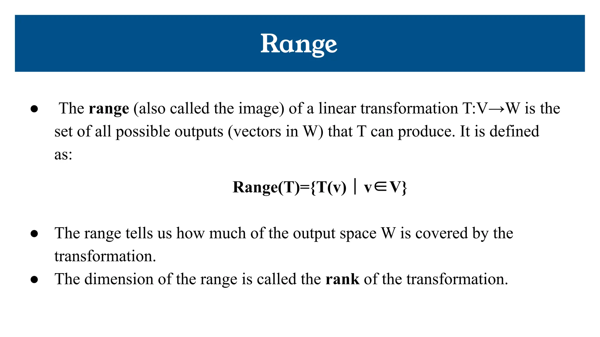 ● The range (also called the image) of a linear transformation T:V→W is the
set of all possible outputs (vectors in W) that T can produce. It is defined
as:
Range(T)={T(v) ∣ v∈V}
● The range tells us how much of the output space W is covered by the
transformation.
● The dimension of the range is called the rank of the transformation.
Range
 