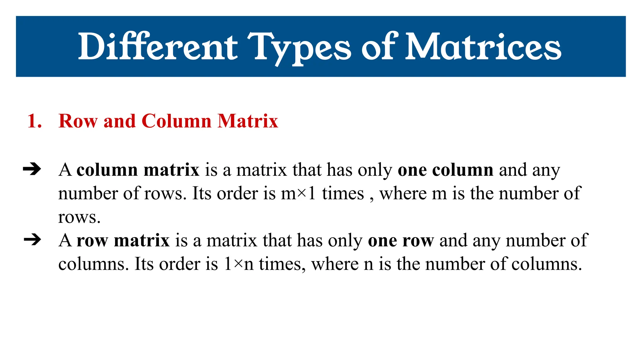 1. Row and Column Matrix
➔ A column matrix is a matrix that has only one column and any
number of rows. Its order is m×1 times , where m is the number of
rows.
➔ A row matrix is a matrix that has only one row and any number of
columns. Its order is 1×n times, where n is the number of columns.
Diﬀerent Types of Matrices
 