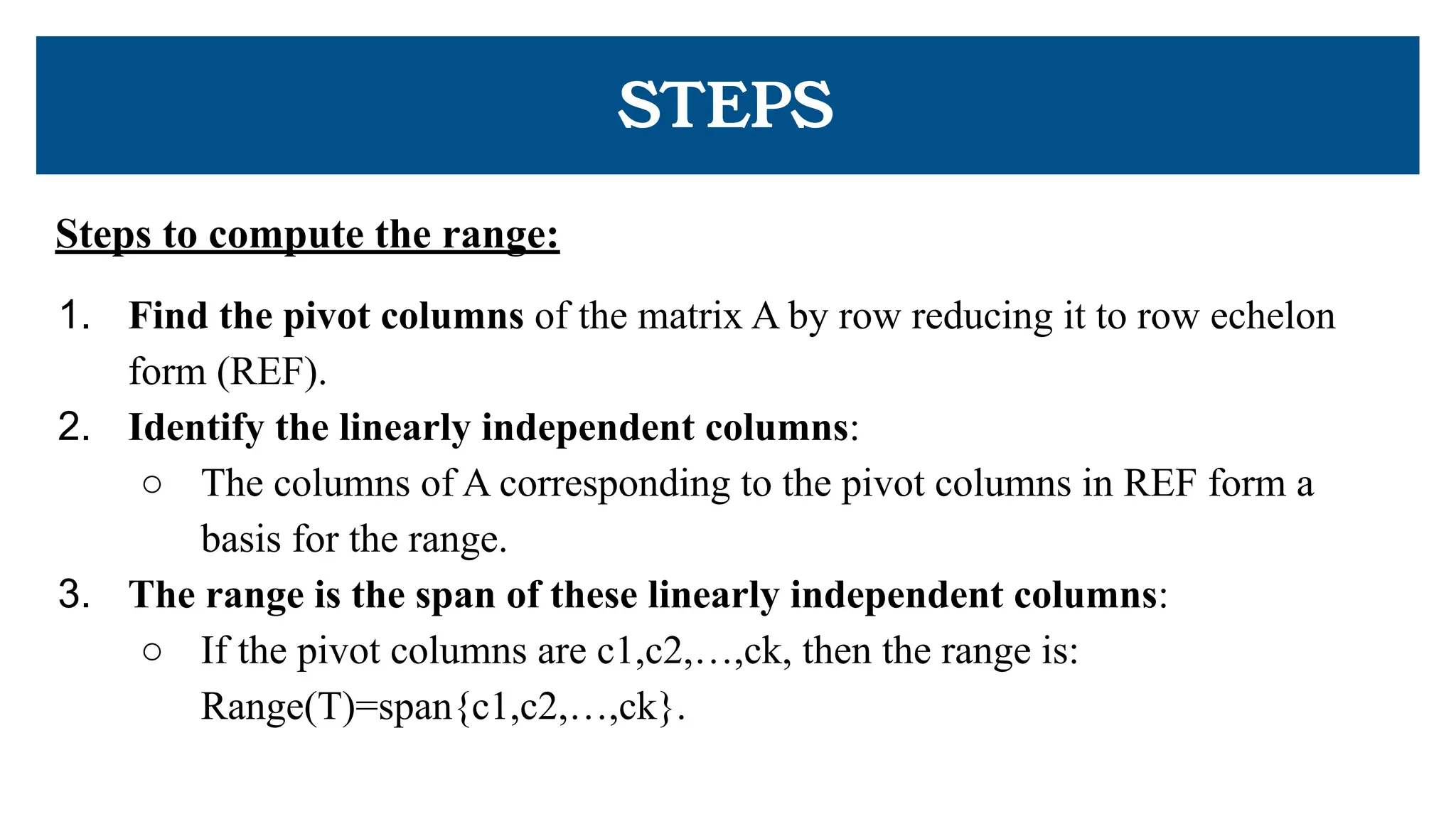 Steps to compute the range:
1. Find the pivot columns of the matrix A by row reducing it to row echelon
form (REF).
2. Identify the linearly independent columns:
○ The columns of A corresponding to the pivot columns in REF form a
basis for the range.
3. The range is the span of these linearly independent columns:
○ If the pivot columns are c1,c2,…,ck, then the range is:
Range(T)=span{c1,c2,…,ck}.
STEPS
 