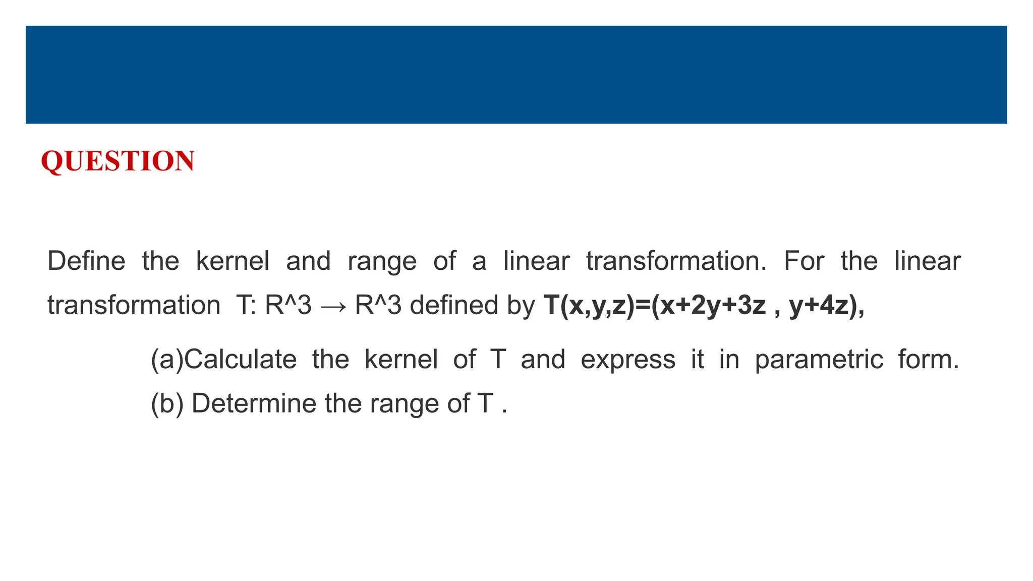 QUESTION
Define the kernel and range of a linear transformation. For the linear
transformation T: R^3 → R^3 defined by T(x,y,z)=(x+2y+3z , y+4z),
(a)Calculate the kernel of T and express it in parametric form.
(b) Determine the range of T .
 