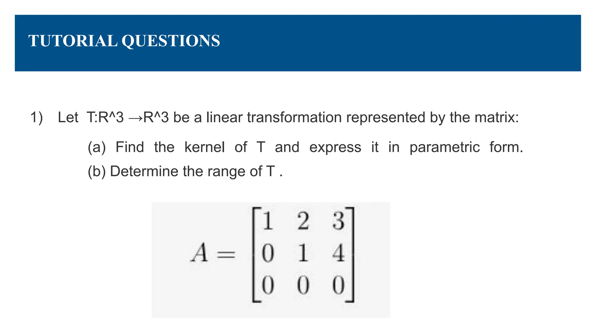 TUTORIAL QUESTIONS
1) Let T:R^3 →R^3 be a linear transformation represented by the matrix:
(a) Find the kernel of T and express it in parametric form.
(b) Determine the range of T .
 