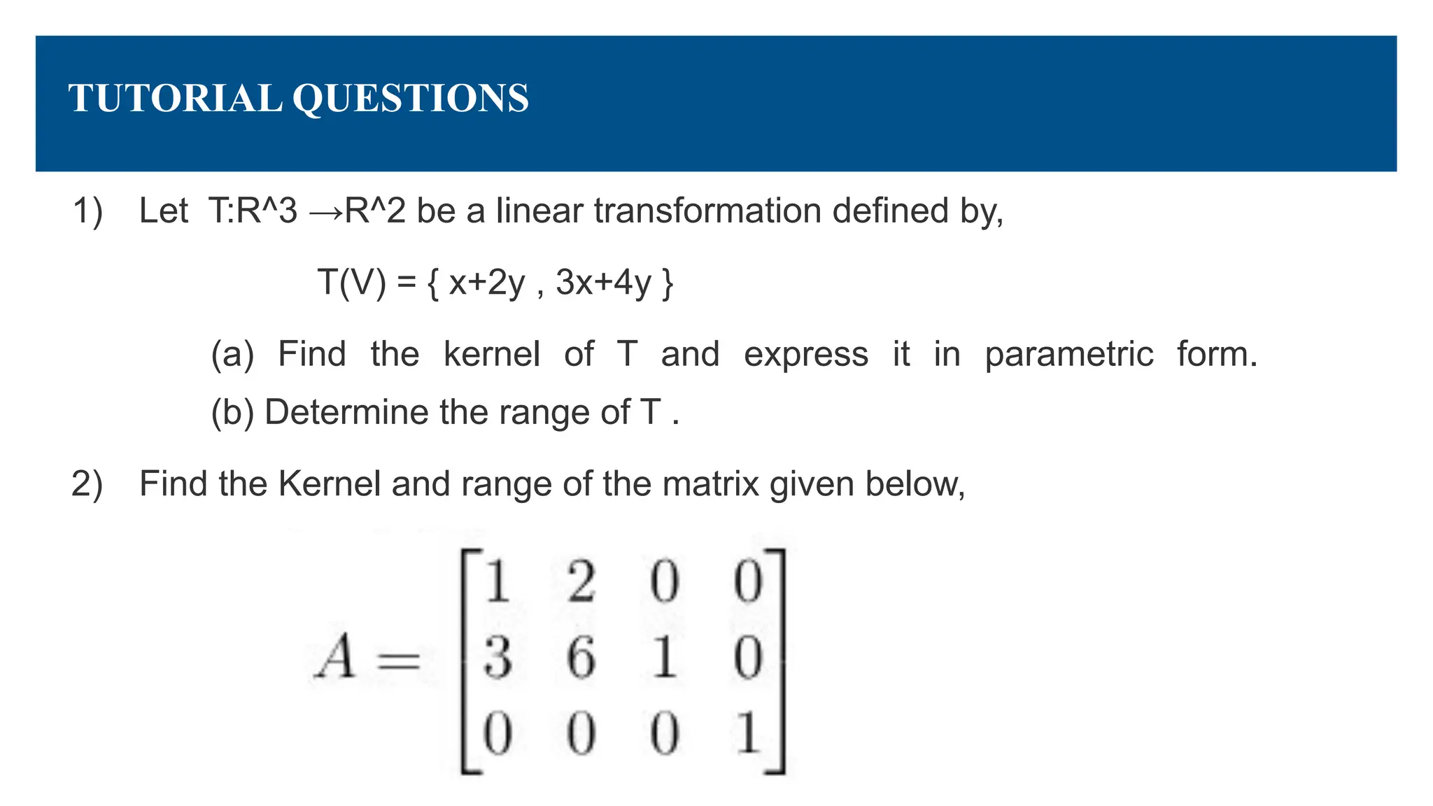 TUTORIAL QUESTIONS
1) Let T:R^3 →R^2 be a linear transformation defined by,
T(V) = { x+2y , 3x+4y }
(a) Find the kernel of T and express it in parametric form.
(b) Determine the range of T .
2) Find the Kernel and range of the matrix given below,
 