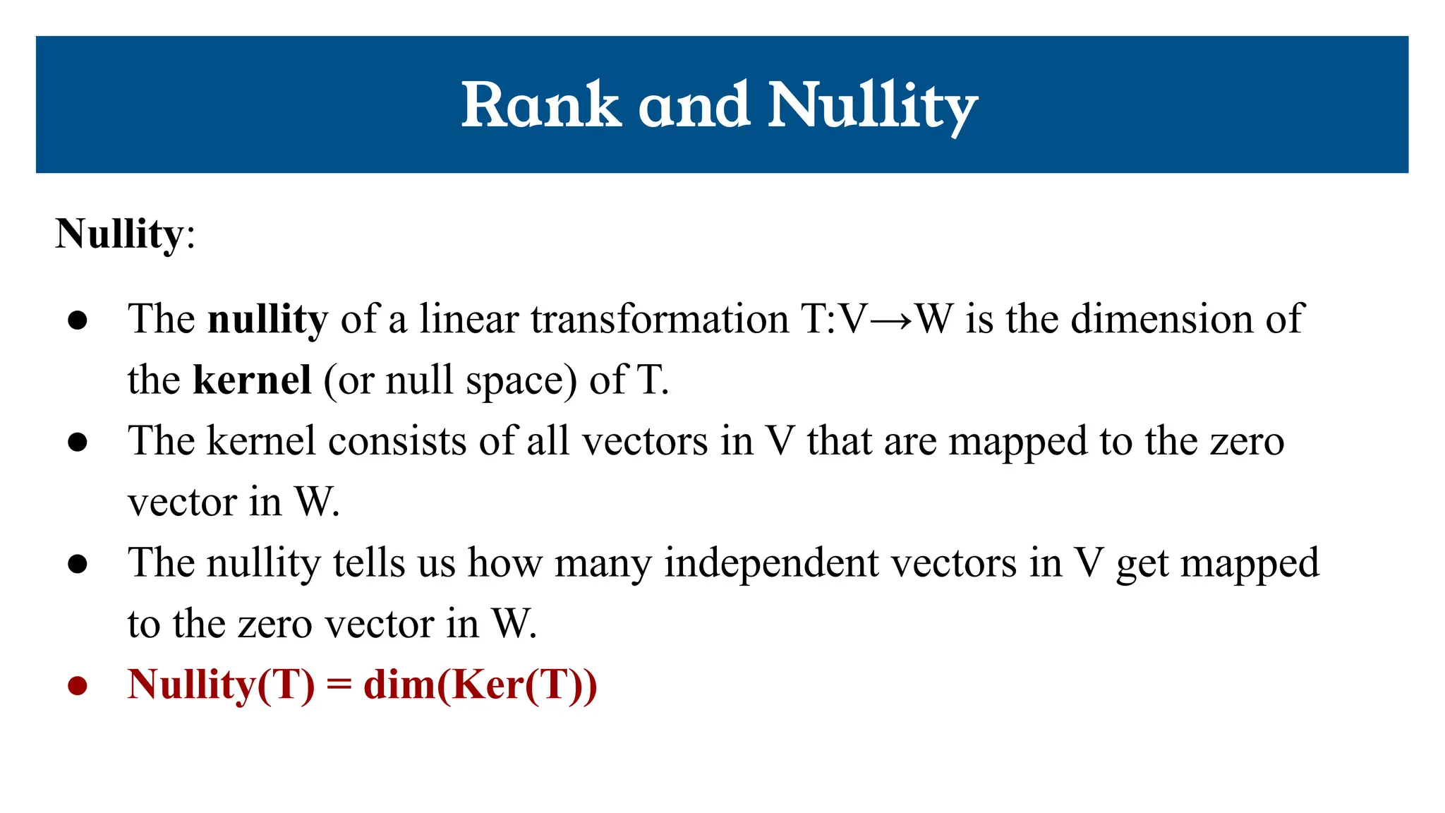 Rank and Nullity
Nullity:
● The nullity of a linear transformation T:V→W is the dimension of
the kernel (or null space) of T.
● The kernel consists of all vectors in V that are mapped to the zero
vector in W.
● The nullity tells us how many independent vectors in V get mapped
to the zero vector in W.
● Nullity(T) = dim(Ker(T))
 