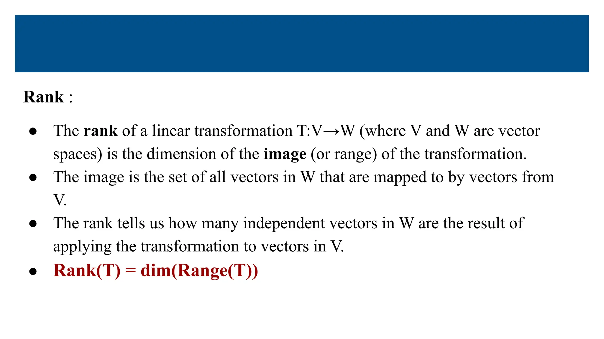 Rank :
● The rank of a linear transformation T:V→W (where V and W are vector
spaces) is the dimension of the image (or range) of the transformation.
● The image is the set of all vectors in W that are mapped to by vectors from
V.
● The rank tells us how many independent vectors in W are the result of
applying the transformation to vectors in V.
● Rank(T) = dim(Range(T))
 