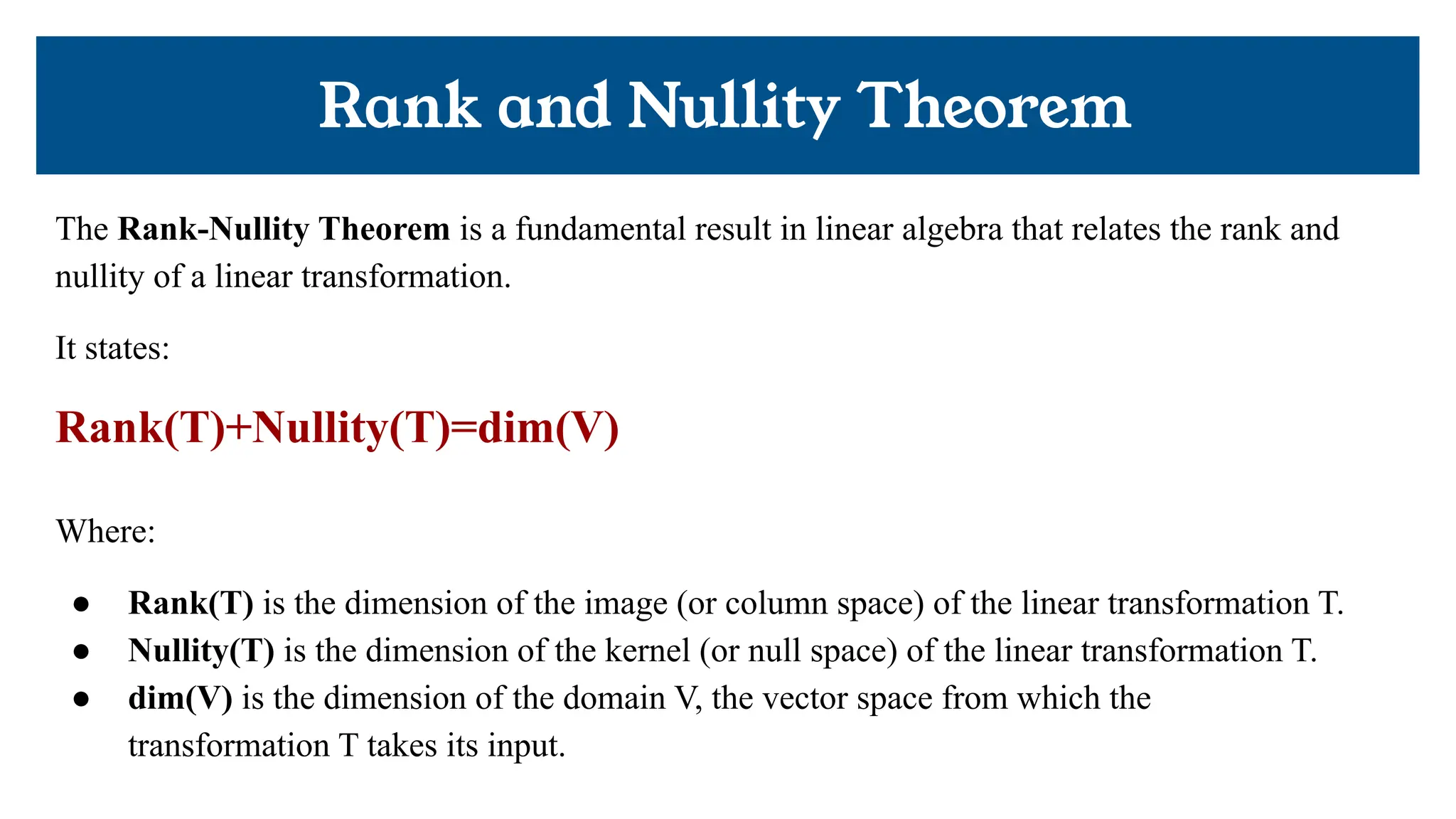 Rank and Nullity Theorem
The Rank-Nullity Theorem is a fundamental result in linear algebra that relates the rank and
nullity of a linear transformation.
It states:
Rank(T)+Nullity(T)=dim(V)
Where:
● Rank(T) is the dimension of the image (or column space) of the linear transformation T.
● Nullity(T) is the dimension of the kernel (or null space) of the linear transformation T.
● dim(V) is the dimension of the domain V, the vector space from which the
transformation T takes its input.
 