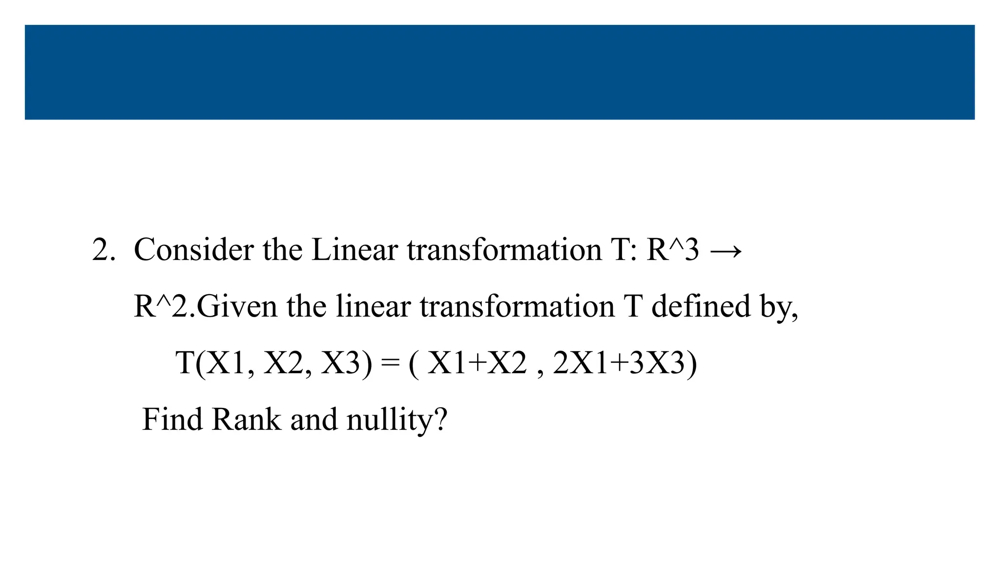 2. Consider the Linear transformation T: R^3 →
R^2.Given the linear transformation T defined by,
T(X1, X2, X3) = ( X1+X2 , 2X1+3X3)
Find Rank and nullity?
 