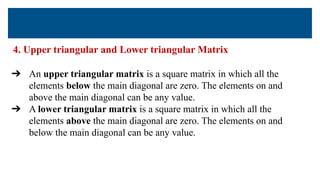 4. Upper triangular and Lower triangular Matrix
➔ An upper triangular matrix is a square matrix in which all the
elements below the main diagonal are zero. The elements on and
above the main diagonal can be any value.
➔ A lower triangular matrix is a square matrix in which all the
elements above the main diagonal are zero. The elements on and
below the main diagonal can be any value.
 