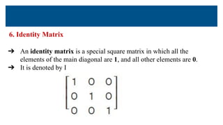 6. Identity Matrix
➔ An identity matrix is a special square matrix in which all the
elements of the main diagonal are 1, and all other elements are 0.
➔ It is denoted by I
 