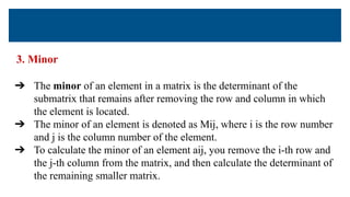 3. Minor
➔ The minor of an element in a matrix is the determinant of the
submatrix that remains after removing the row and column in which
the element is located.
➔ The minor of an element is denoted as Mij, where i is the row number
and j is the column number of the element.
➔ To calculate the minor of an element aij, you remove the i-th row and
the j-th column from the matrix, and then calculate the determinant of
the remaining smaller matrix.
 