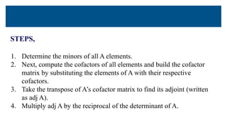 STEPS,
1. Determine the minors of all A elements.
2. Next, compute the cofactors of all elements and build the cofactor
matrix by substituting the elements of A with their respective
cofactors.
3. Take the transpose of A’s cofactor matrix to find its adjoint (written
as adj A).
4. Multiply adj A by the reciprocal of the determinant of A.
 