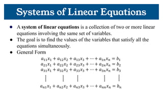 Systems of Linear Equations
● A system of linear equations is a collection of two or more linear
equations involving the same set of variables.
● The goal is to find the values of the variables that satisfy all the
equations simultaneously.
● General Form
 