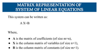 MATRIX REPRESENTATION OF
SYSTEM OF LINEAR EQUATIONS
This system can be written as:
A X=B
Where,
● A is the matrix of coefficients (of size m×n),
● X is the column matrix of variables (of size n×1),
● B is the column matrix of constants (of size m×1).
 