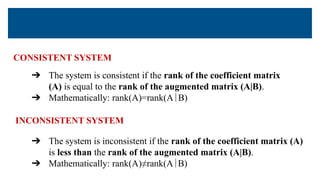 CONSISTENT SYSTEM
➔ The system is consistent if the rank of the coefficient matrix
(A) is equal to the rank of the augmented matrix (A|B).
➔ Mathematically: rank(A)=rank(A∣B)
➔ The system is inconsistent if the rank of the coefficient matrix (A)
is less than the rank of the augmented matrix (A|B).
➔ Mathematically: rank(A)≠rank(A∣B)
INCONSISTENT SYSTEM
 