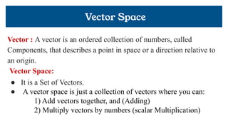 Vector Space
Vector : A vector is an ordered collection of numbers, called
Components, that describes a point in space or a direction relative to
an origin.
Vector Space:
● It is a Set of Vectors.
● A vector space is just a collection of vectors where you can:
1) Add vectors together, and (Adding)
2) Multiply vectors by numbers (scalar Multiplication)
 