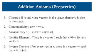 Addition Axioms (Properties)
1. Closure : If u and v are vectors in the space, then u+v is also
in the space.
2. Commutativity : u+v = v+u.
3. Associativity : (u+v)+w = u+(v+w).
4. Identity Element : There is a vector 0 such that v+0=v for any
vector v.
5. Inverse Element : For every vector v, there is a vector −v such
that v+(−v)=0.
 