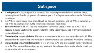 Subspace
● A subspace of a vector space is a subset of that vector space that is itself a vector space,
meaning it satisfies the properties of a vector space. A subspace must adhere to the following
conditions:
● Let V be a vector space over a field (such as, the real numbers), and let W be a subset of V.
For W to be a subspace of V, the following conditions must hold:
1. The zero vector is in W: The zero vector 0 of the vector space V must be in W. This is
because the zero vector is the additive identity in the vector space, and every subspace must
contain this element.
2. Closed under vector addition: If u and v are vectors in W, then u+v must also be in W. This
ensures that the sum of any two vectors in the subspace is also contained within the subspace.
3. Closed under scalar multiplication: If v is a vector in W and c is a scalar, then cv must also
be in W. This means that multiplying any vector in the subspace by a scalar should result in a
vector that is still in the subspace.
 