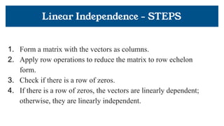 Linear Independence - STEPS
1. Form a matrix with the vectors as columns.
2. Apply row operations to reduce the matrix to row echelon
form.
3. Check if there is a row of zeros.
4. If there is a row of zeros, the vectors are linearly dependent;
otherwise, they are linearly independent.
 
