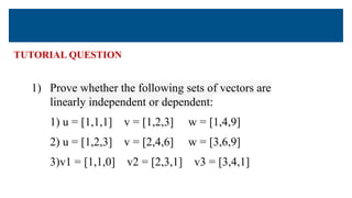 TUTORIAL QUESTION
1) Prove whether the following sets of vectors are
linearly independent or dependent:
1) u = [1,1,1] v = [1,2,3] w = [1,4,9]
2) u = [1,2,3] v = [2,4,6] w = [3,6,9]
3)v1 = [1,1,0] v2 = [2,3,1] v3 = [3,4,1]
 