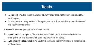 Basis
● A basis of a vector space is a set of linearly independent vectors that span the
entire space.
● In other words, every vector in the space can be written as a linear combination of
the vectors in the basis.
A basis for a vector space is a set of vectors that:
1. Spans the vector space: The vectors in the basis can be combined (via scalar
multiplication and addition) to form any vector in the space.
2. Are linearly independent: No vector in the basis can be written as a combination
of the others.
 