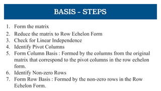 BASIS - STEPS
1. Form the matrix
2. Reduce the matrix to Row Echelon Form
3. Check for Linear Independence
4. Identify Pivot Columns
5. Form Column Basis : Formed by the columns from the original
matrix that correspond to the pivot columns in the row echelon
form.
6. Identify Non-zero Rows
7. Form Row Basis : Formed by the non-zero rows in the Row
Echelon Form.
 