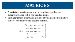 MATRICES
● A matrix is a rectangular array of numbers, symbols, or
expressions arranged in rows and columns.
● Each element in a matrix is identified by its position using two
indices: row number and column number.
 