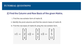 TUTORIAL QUESTIONS
2) Find the Column and Row Basis of the given Matrix,
i. Find the row echelon form of matrix B.
ii. Identify the pivot columns and find the column basis of matrix B.
iii. Find the row basis of matrix B using the row echelon form.
 