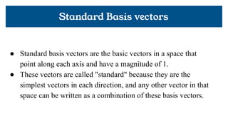 Standard Basis vectors
● Standard basis vectors are the basic vectors in a space that
point along each axis and have a magnitude of 1.
● These vectors are called "standard" because they are the
simplest vectors in each direction, and any other vector in that
space can be written as a combination of these basis vectors.
 