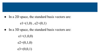 ● In a 2D space, the standard basis vectors are:
e1=(1,0) , e2=(0,1)
● In a 3D space, the standard basis vectors are:
e1=(1,0,0)
e2=(0,1,0)
e3=(0,0,1)
 