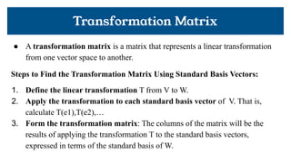 Transformation Matrix
● A transformation matrix is a matrix that represents a linear transformation
from one vector space to another.
Steps to Find the Transformation Matrix Using Standard Basis Vectors:
1. Define the linear transformation T from V to W.
2. Apply the transformation to each standard basis vector of V. That is,
calculate T(e1),T(e2),…
3. Form the transformation matrix: The columns of the matrix will be the
results of applying the transformation T to the standard basis vectors,
expressed in terms of the standard basis of W.
 